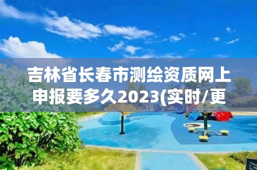 吉林省长春市测绘资质网上申报要多久2023(实时/更新中)