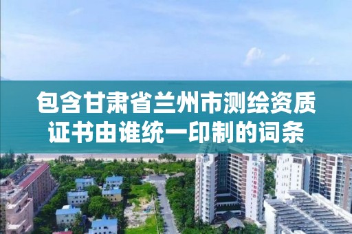 包含甘肃省兰州市测绘资质证书由谁统一印制的词条