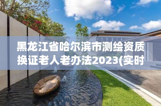 黑龙江省哈尔滨市测绘资质换证老人老办法2023(实时/更新中)