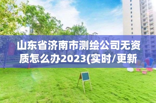 山东省济南市测绘公司无资质怎么办2023(实时/更新中)