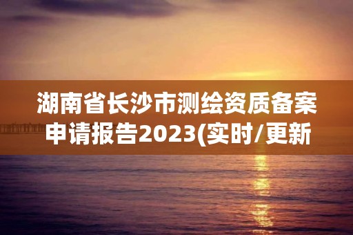 湖南省长沙市测绘资质备案申请报告2023(实时/更新中)