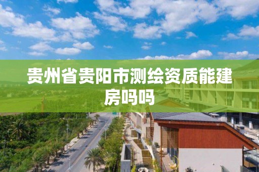 贵州省贵阳市测绘资质能建房吗吗