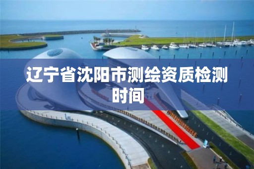 辽宁省沈阳市测绘资质检测时间