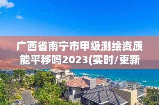 广西省南宁市甲级测绘资质能平移吗2023(实时/更新中)