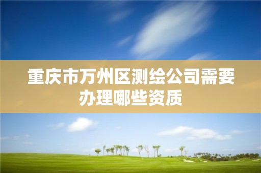 重庆市万州区测绘公司需要办理哪些资质