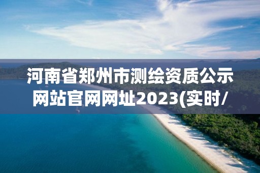 河南省郑州市测绘资质公示网站官网网址2023(实时/更新中)