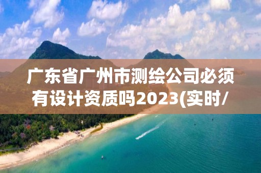 广东省广州市测绘公司必须有设计资质吗2023(实时/更新中)