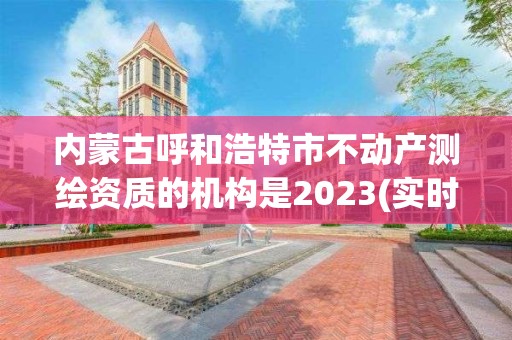 内蒙古呼和浩特市不动产测绘资质的机构是2023(实时/更新中)