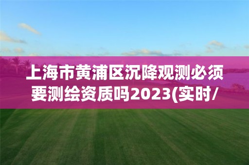 上海市黄浦区沉降观测必须要测绘资质吗2023(实时/更新中)