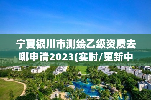 宁夏银川市测绘乙级资质去哪申请2023(实时/更新中)