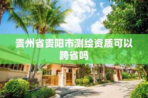 贵州省贵阳市测绘资质可以跨省吗