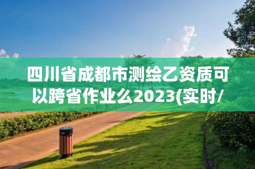 四川省成都市测绘乙资质可以跨省作业么2023(实时/更新中)