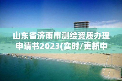 山东省济南市测绘资质办理申请书2023(实时/更新中)