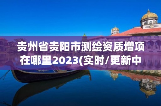 贵州省贵阳市测绘资质增项在哪里2023(实时/更新中)