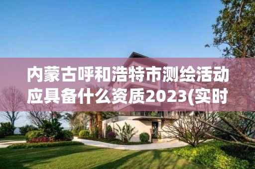 内蒙古呼和浩特市测绘活动应具备什么资质2023(实时/更新中)