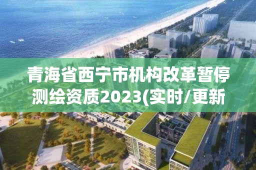 青海省西宁市机构改革暂停测绘资质2023(实时/更新中)