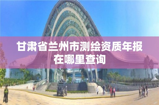 甘肃省兰州市测绘资质年报在哪里查询