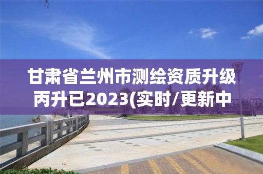 甘肃省兰州市测绘资质升级丙升已2023(实时/更新中)