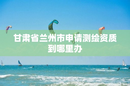 甘肃省兰州市申请测绘资质到哪里办