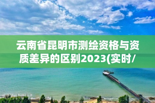 云南省昆明市测绘资格与资质差异的区别2023(实时/更新中)