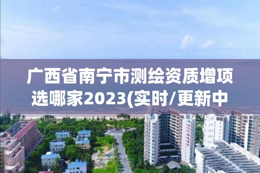 广西省南宁市测绘资质增项选哪家2023(实时/更新中)