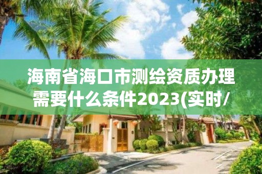 海南省海口市测绘资质办理需要什么条件2023(实时/更新中)