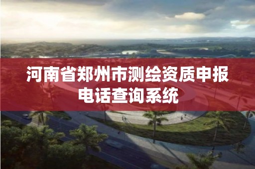 河南省郑州市测绘资质申报电话查询系统