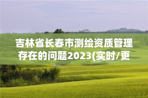 吉林省长春市测绘资质管理存在的问题2023(实时/更新中)