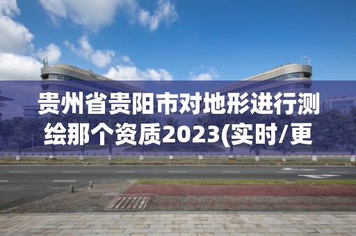 贵州省贵阳市对地形进行测绘那个资质2023(实时/更新中)