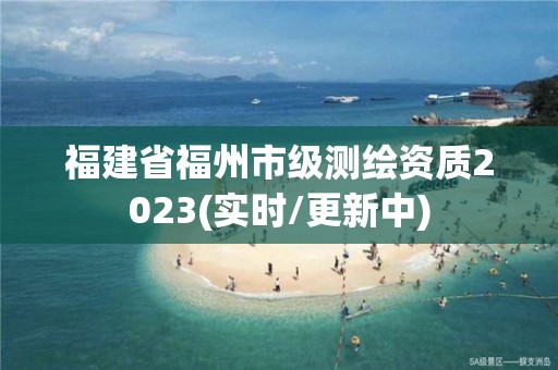 福建省福州市级测绘资质2023(实时/更新中)