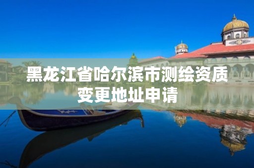 黑龙江省哈尔滨市测绘资质变更地址申请