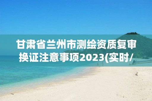 甘肃省兰州市测绘资质复审换证注意事项2023(实时/更新中)