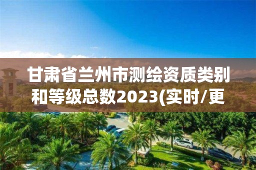 甘肃省兰州市测绘资质类别和等级总数2023(实时/更新中)