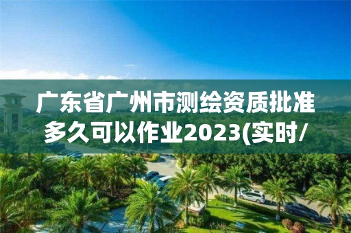 广东省广州市测绘资质批准多久可以作业2023(实时/更新中)