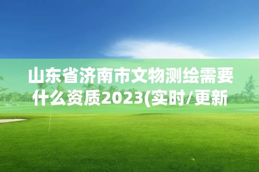 山东省济南市文物测绘需要什么资质2023(实时/更新中)