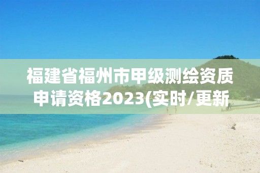 福建省福州市甲级测绘资质申请资格2023(实时/更新中)