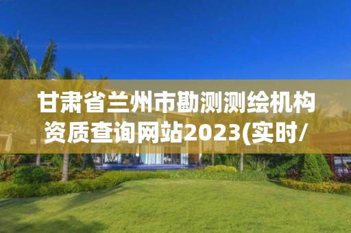 甘肃省兰州市勘测测绘机构资质查询网站2023(实时/更新中)