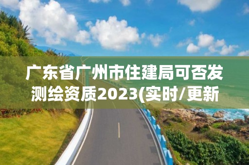 广东省广州市住建局可否发测绘资质2023(实时/更新中)