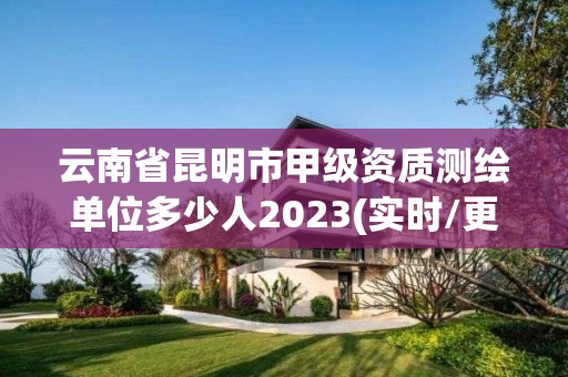 云南省昆明市甲级资质测绘单位多少人2023(实时/更新中)