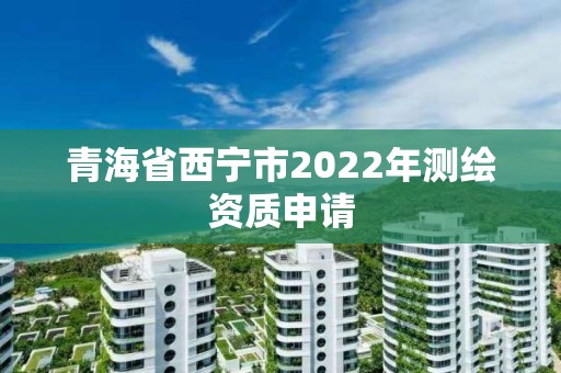 青海省西宁市2022年测绘资质申请