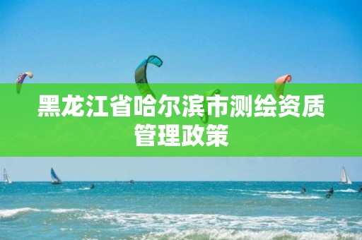 黑龙江省哈尔滨市测绘资质管理政策