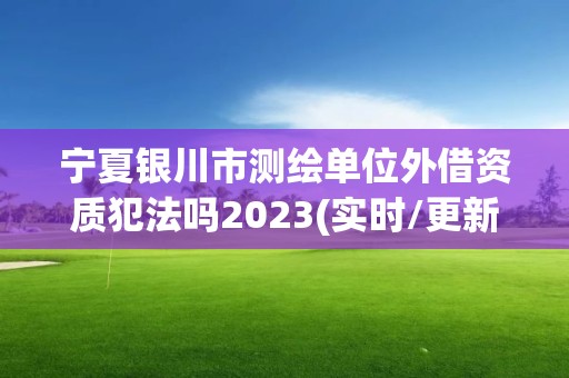 宁夏银川市测绘单位外借资质犯法吗2023(实时/更新中)