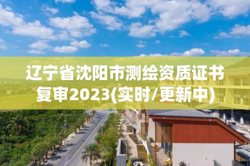 辽宁省沈阳市测绘资质证书复审2023(实时/更新中)