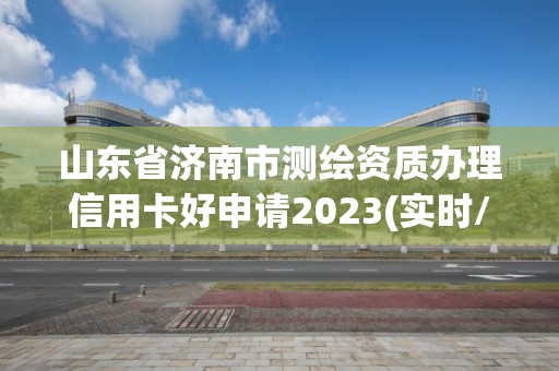 山东省济南市测绘资质办理信用卡好申请2023(实时/更新中)