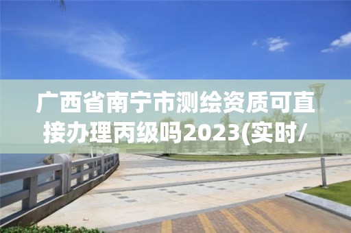 广西省南宁市测绘资质可直接办理丙级吗2023(实时/更新中)