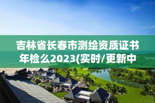 吉林省长春市测绘资质证书年检么2023(实时/更新中)