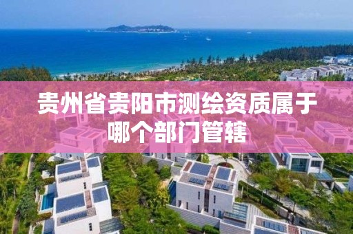 贵州省贵阳市测绘资质属于哪个部门管辖