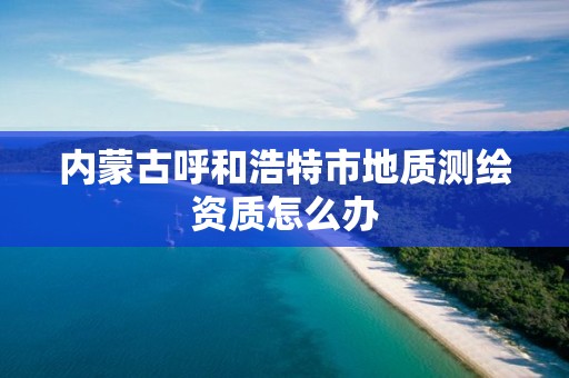 内蒙古呼和浩特市地质测绘资质怎么办