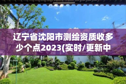 辽宁省沈阳市测绘资质收多少个点2023(实时/更新中)