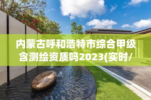 内蒙古呼和浩特市综合甲级含测绘资质吗2023(实时/更新中)